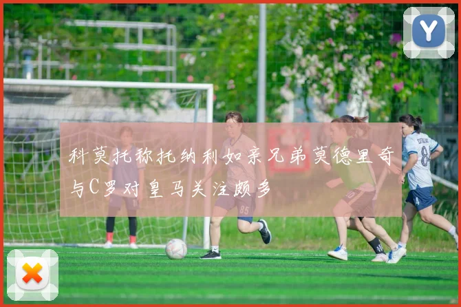 科莫托称托纳利如亲兄弟莫德里奇与C罗对皇马关注颇多