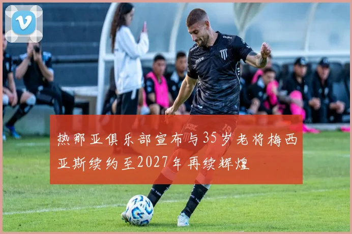 热那亚俱乐部宣布与35岁老将梅西亚斯续约至2027年再续辉煌