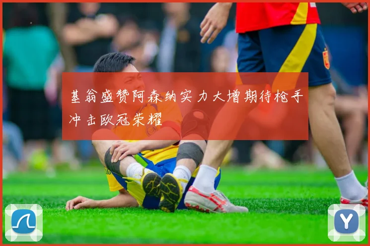 基翁盛赞阿森纳实力大增期待枪手冲击欧冠荣耀