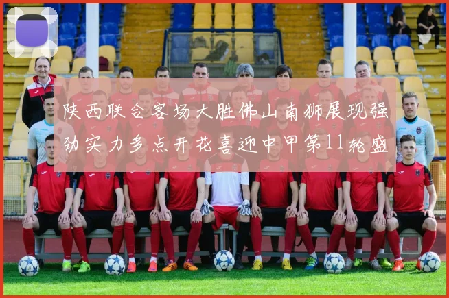 陕西联合客场大胜佛山南狮展现强劲实力多点开花喜迎中甲第11轮盛宴