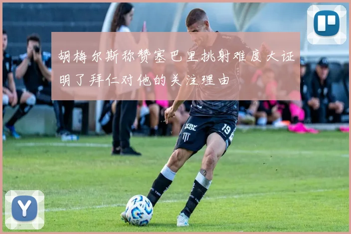 胡梅尔斯称赞塞巴里挑射难度大证明了拜仁对他的关注理由