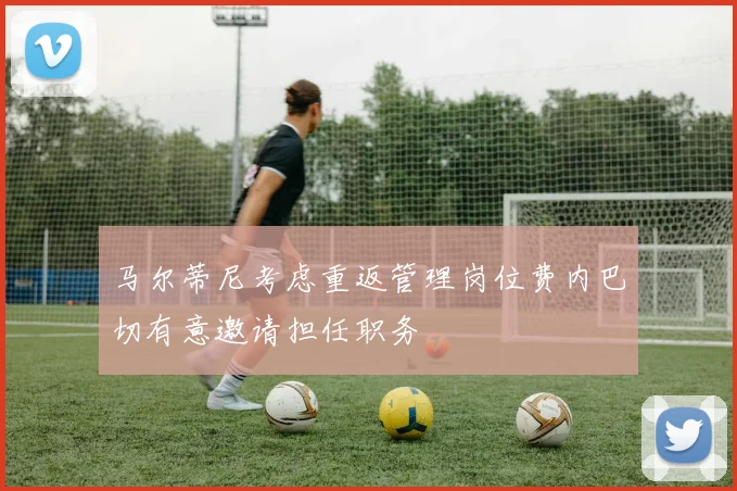 马尔蒂尼考虑重返管理岗位费内巴切有意邀请担任职务