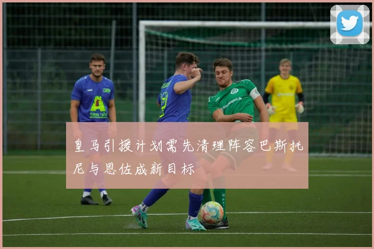 皇马引援计划需先清理阵容巴斯托尼与恩佐成新目标