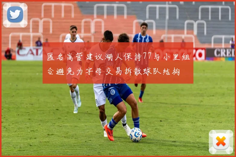 匿名高管建议湖人保持77与小里组合避免为字母交易拆散球队结构