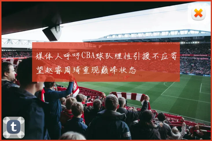媒体人呼吁CBA球队理性引援不应寄望赵睿周琦重现巅峰状态