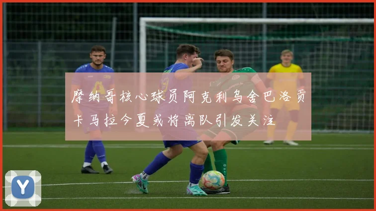 摩纳哥核心球员阿克利乌舍巴洛贡卡马拉今夏或将离队引发关注