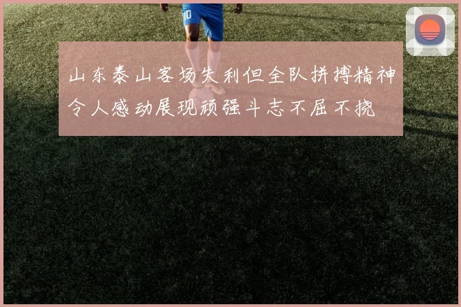 山东泰山客场失利但全队拼搏精神令人感动展现顽强斗志不屈不挠