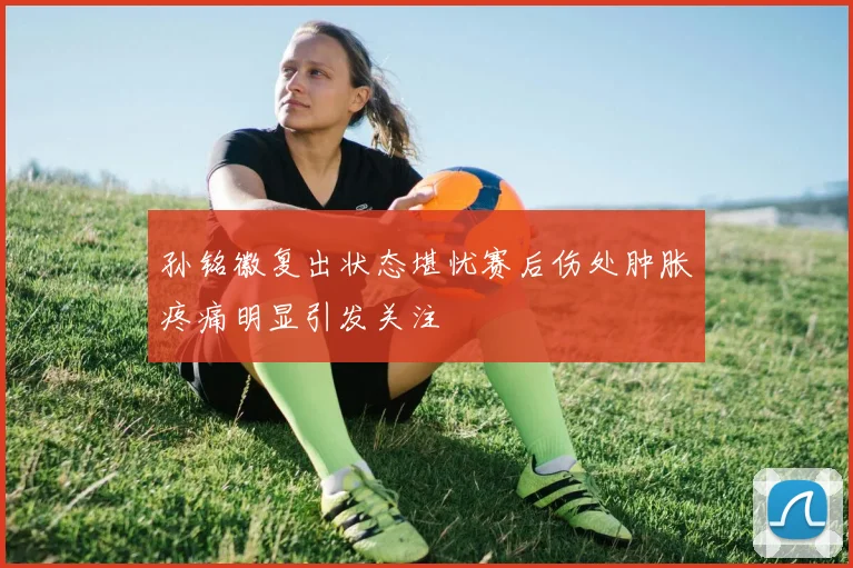 孙铭徽复出状态堪忧赛后伤处肿胀疼痛明显引发关注