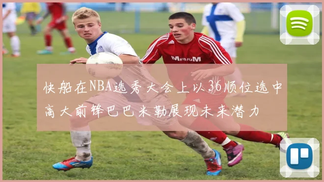 快船在NBA选秀大会上以36顺位选中高大前锋巴巴米勒展现未来潜力