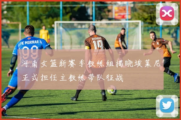 河南女篮新赛季教练组揭晓埃莱尼正式担任主教练带队征战