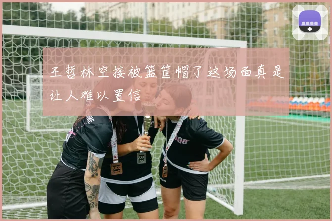 王哲林空接被篮筐帽了这场面真是让人难以置信