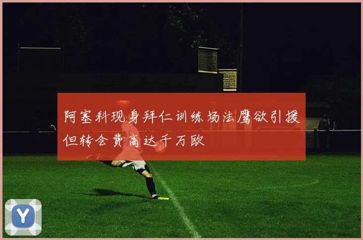 阿塞科现身拜仁训练场法鹰欲引援但转会费高达千万欧