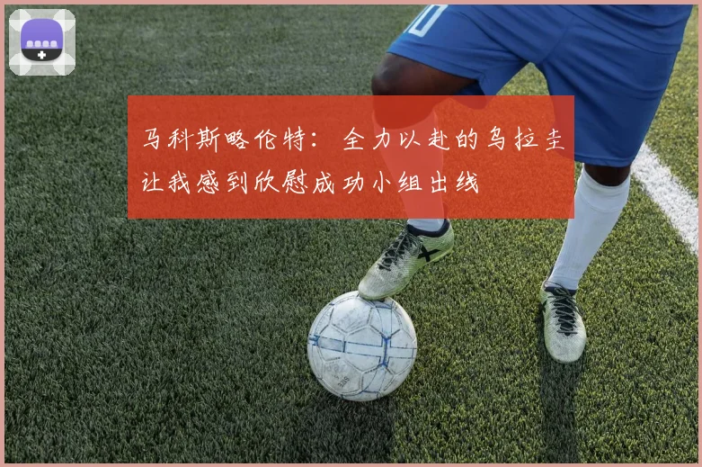 马科斯略伦特：全力以赴的乌拉圭让我感到欣慰成功小组出线