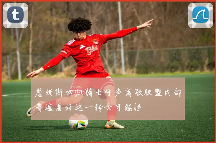 詹姆斯回归骑士呼声高涨联盟内部普遍看好这一转会可能性