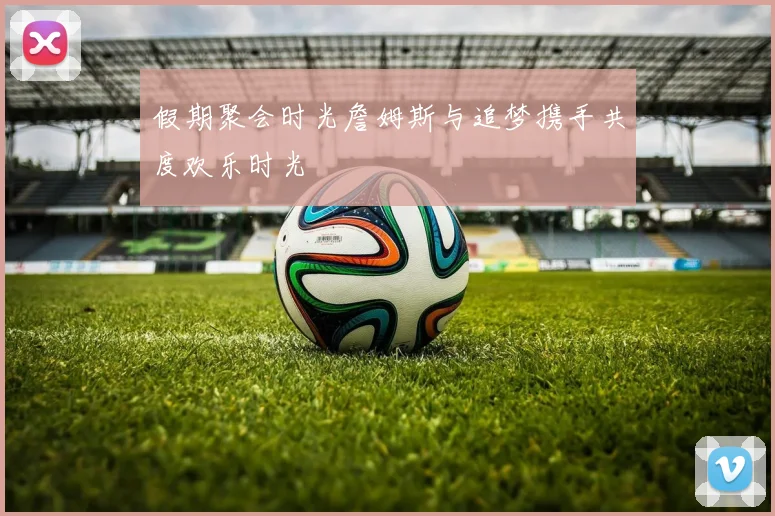 假期聚会时光詹姆斯与追梦携手共度欢乐时光