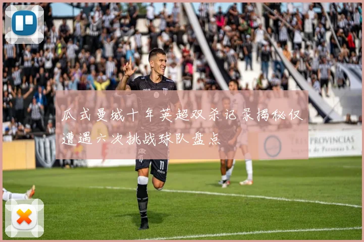 瓜式曼城十年英超双杀记录揭秘仅遭遇六次挑战球队盘点
