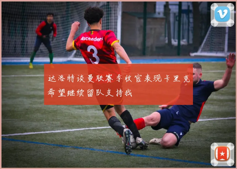 达洛特谈曼联赛季收官表现卡里克希望继续留队支持我