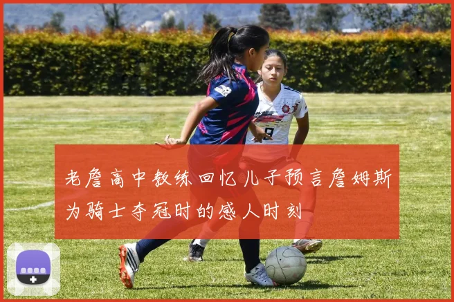 老詹高中教练回忆儿子预言詹姆斯为骑士夺冠时的感人时刻