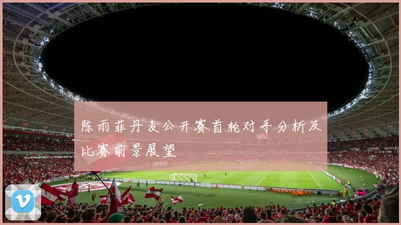 陈雨菲丹麦公开赛首轮对手分析及比赛前景展望