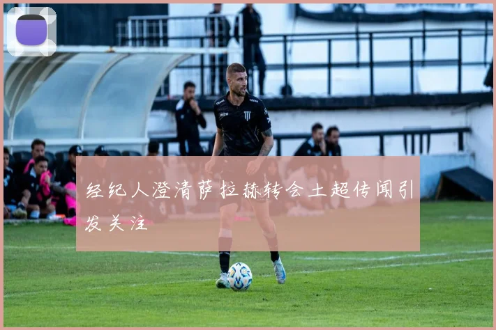 经纪人澄清萨拉赫转会土超传闻引发关注